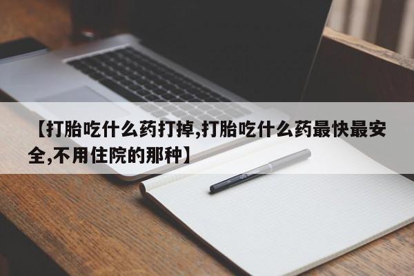 打胎药【打胎吃什么药打掉,打胎吃什么药最快最安全,不用住院的那种】