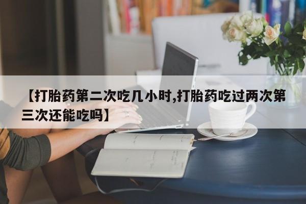 打胎药【打胎药第二次吃几小时,打胎药吃过两次第三次还能吃吗】