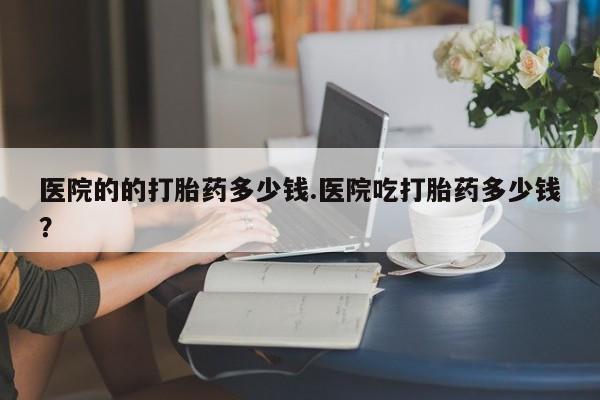 打胎药医院的的打胎药多少钱.医院吃打胎药多少钱？