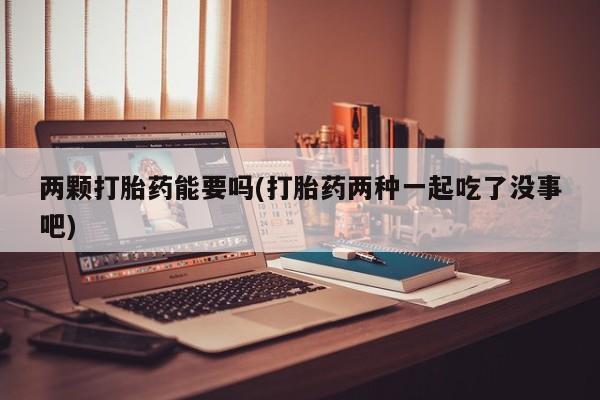 打胎药两颗打胎药能要吗(打胎药两种一起吃了没事吧)
