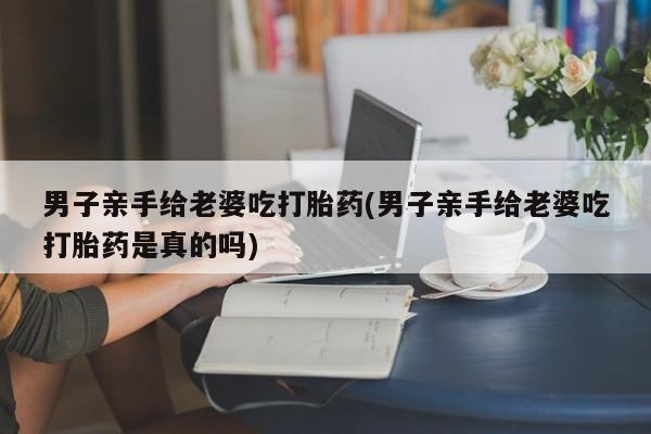 打胎药男子亲手给老婆吃打胎药(男子亲手给老婆吃打胎药是真的吗)
