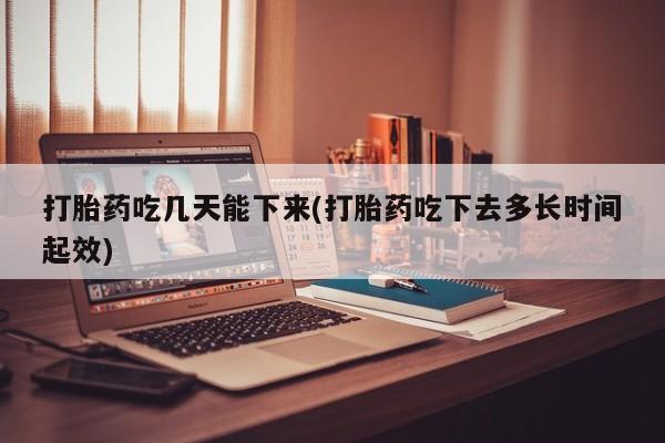 打胎药吃几天能下来(打胎药吃下去多长时间起效)