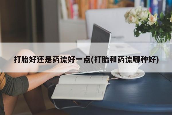 打胎药打胎好还是药流好一点(打胎和药流哪种好)