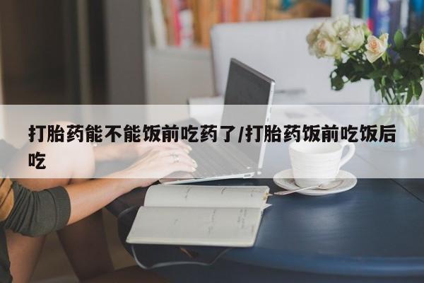 打胎药能不能饭前吃药了/打胎药饭前吃饭后吃