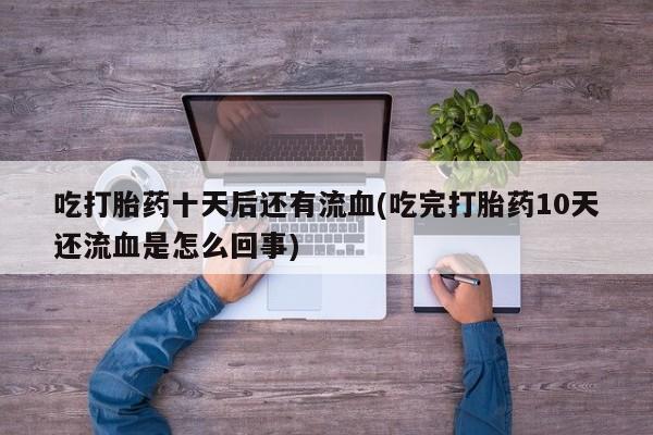 打胎药吃打胎药十天后还有流血(吃完打胎药10天还流血是怎么回事)