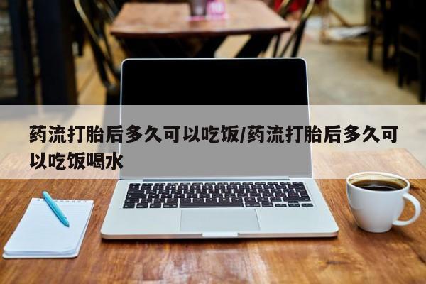 打胎药药流打胎后多久可以吃饭/药流打胎后多久可以吃饭喝水