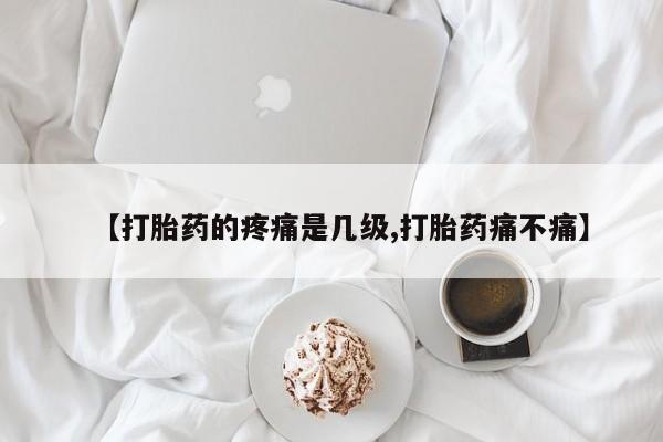 打胎药【打胎药的疼痛是几级,打胎药痛不痛】