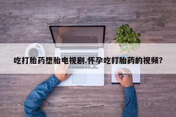 打胎药吃打胎药堕胎电视剧.怀孕吃打胎药的视频？