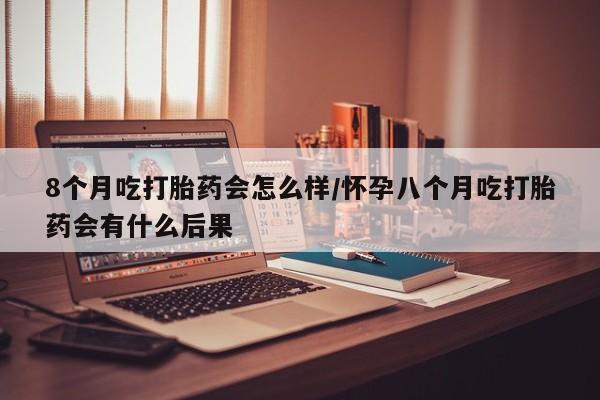 打胎药8个月吃打胎药会怎么样/怀孕八个月吃打胎药会有什么后果