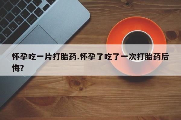打胎药怀孕吃一片打胎药.怀孕了吃了一次打胎药后悔？