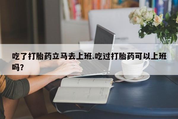打胎药吃了打胎药立马去上班.吃过打胎药可以上班吗？