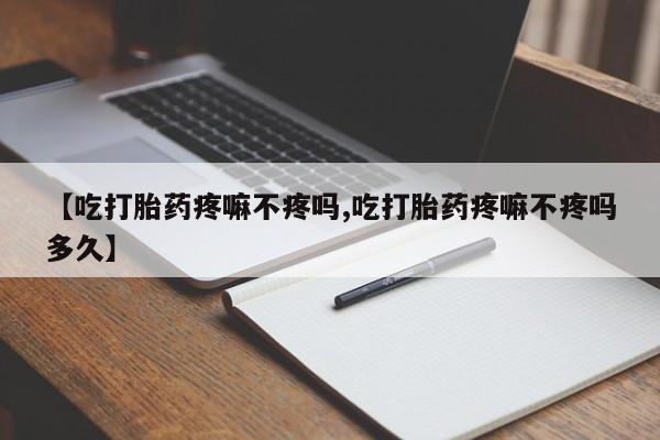 打胎药【吃打胎药疼嘛不疼吗,吃打胎药疼嘛不疼吗多久】
