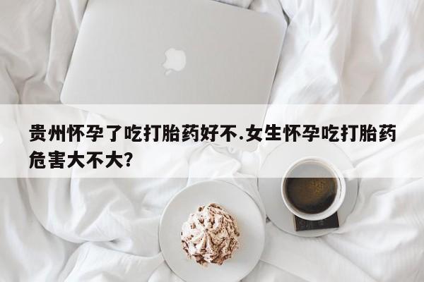 打胎药贵州怀孕了吃打胎药好不.女生怀孕吃打胎药危害大不大？