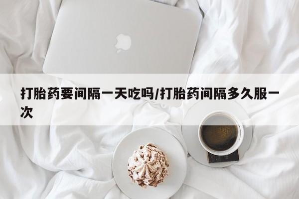 打胎药要间隔一天吃吗/打胎药间隔多久服一次
