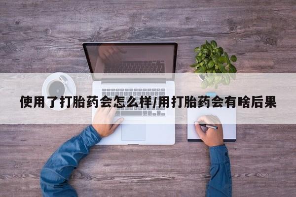 打胎药使用了打胎药会怎么样/用打胎药会有啥后果