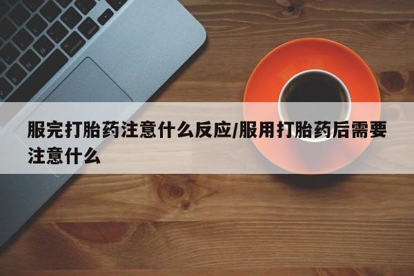 打胎药服完打胎药注意什么反应/服用打胎药后需要注意什么