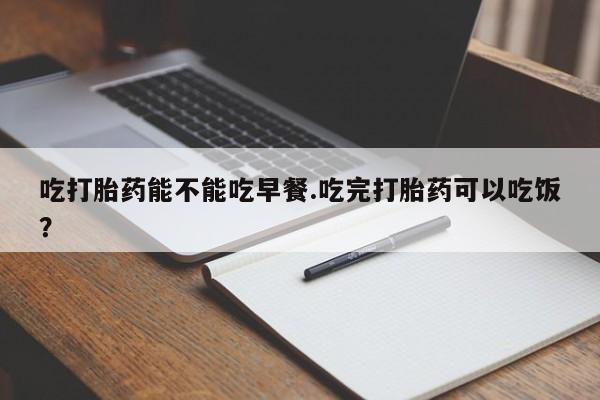 打胎药吃打胎药能不能吃早餐.吃完打胎药可以吃饭？
