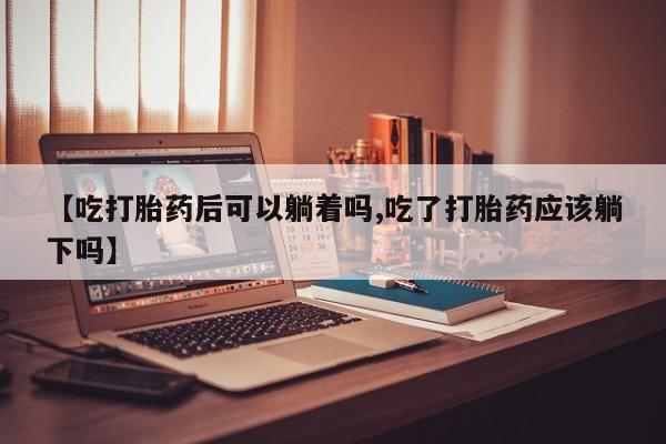 打胎药【吃打胎药后可以躺着吗,吃了打胎药应该躺下吗】
