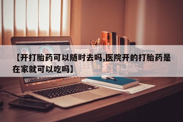 打胎药【开打胎药可以随时去吗,医院开的打胎药是在家就可以吃吗】
