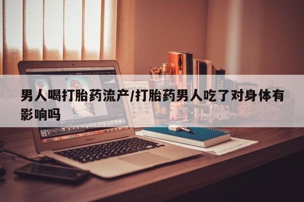 打胎药男人喝打胎药流产/打胎药男人吃了对身体有影响吗