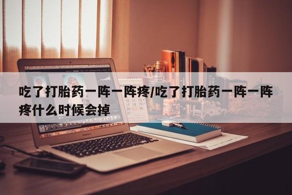 打胎药吃了打胎药一阵一阵疼/吃了打胎药一阵一阵疼什么时候会掉