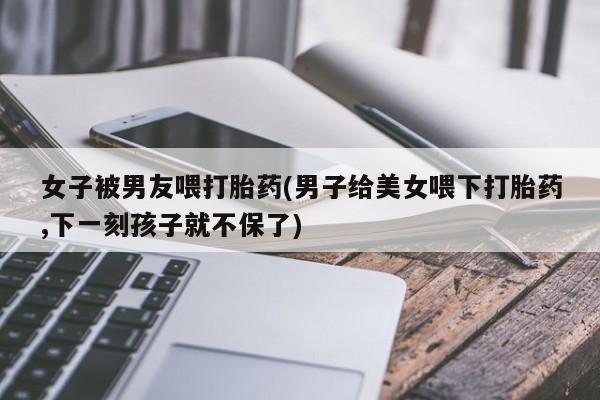打胎药女子被男友喂打胎药(男子给美女喂下打胎药,下一刻孩子就不保了)