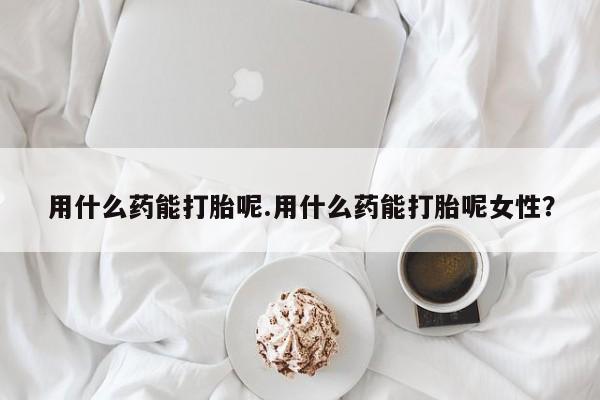 打胎药用什么药能打胎呢.用什么药能打胎呢女性？