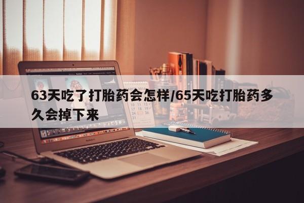 打胎药63天吃了打胎药会怎样/65天吃打胎药多久会掉下来
