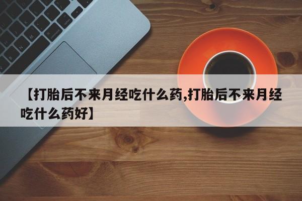 打胎药【打胎后不来月经吃什么药,打胎后不来月经吃什么药好】