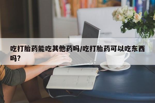 打胎药吃打胎药能吃其他药吗/吃打胎药可以吃东西吗?