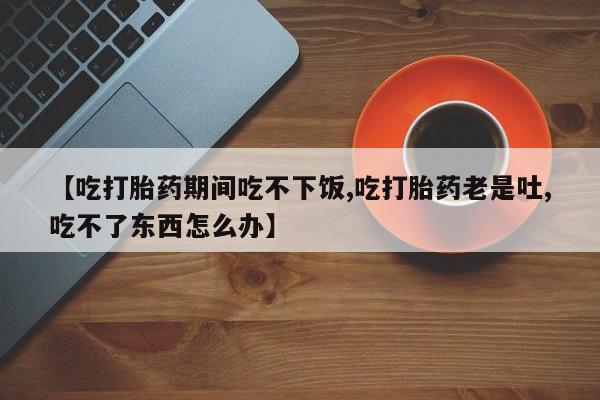 打胎药【吃打胎药期间吃不下饭,吃打胎药老是吐,吃不了东西怎么办】