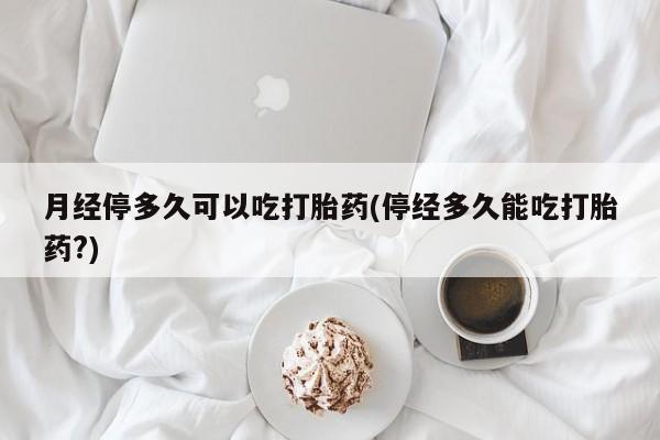 打胎药月经停多久可以吃打胎药(停经多久能吃打胎药?)