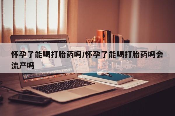 打胎药怀孕了能喝打胎药吗/怀孕了能喝打胎药吗会流产吗