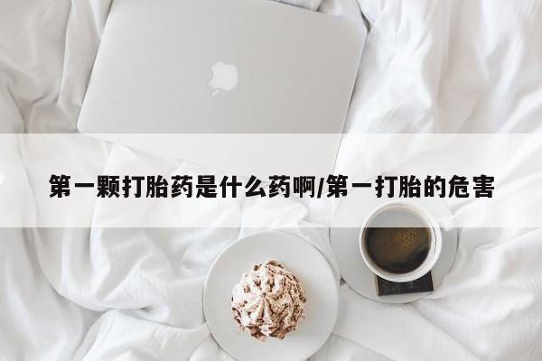 打胎药第一颗打胎药是什么药啊/第一打胎的危害