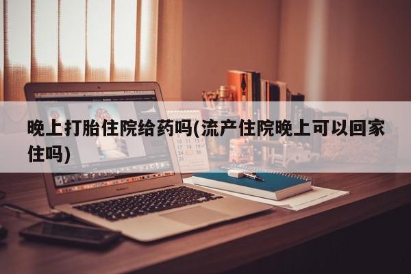 打胎药晚上打胎住院给药吗(流产住院晚上可以回家住吗)