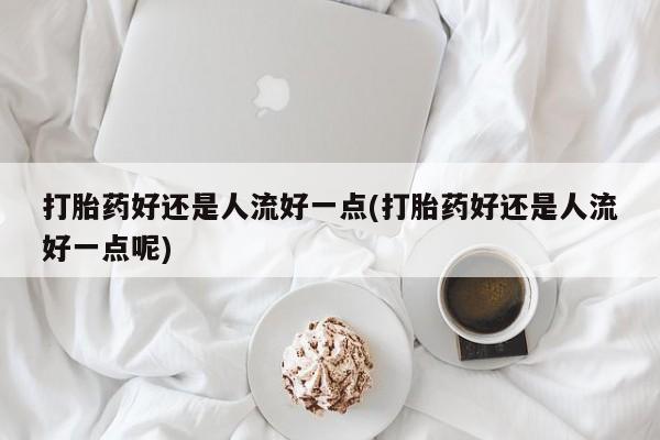 打胎药好还是人流好一点(打胎药好还是人流好一点呢)