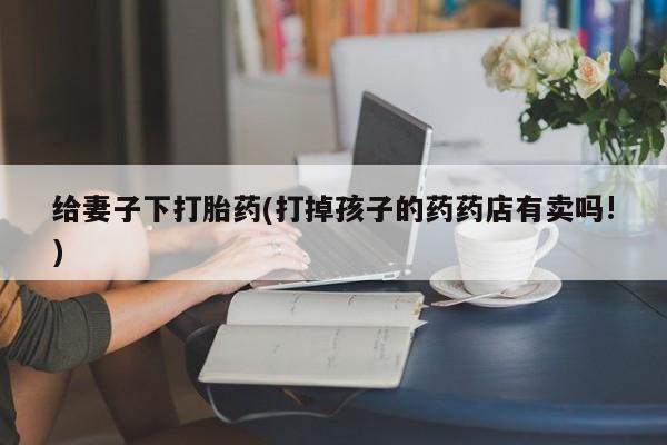 打胎药给妻子下打胎药(打掉孩子的药药店有卖吗!)