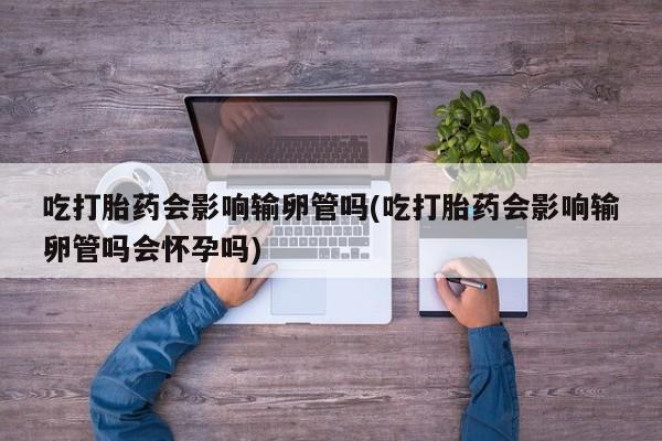 打胎药吃打胎药会影响输卵管吗(吃打胎药会影响输卵管吗会怀孕吗)