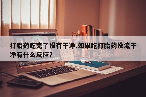 打胎药吃完了没有干净.如果吃打胎药没流干净有什么反应？