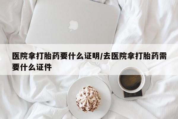 打胎药医院拿打胎药要什么证明/去医院拿打胎药需要什么证件