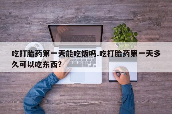 打胎药吃打胎药第一天能吃饭吗.吃打胎药第一天多久可以吃东西？