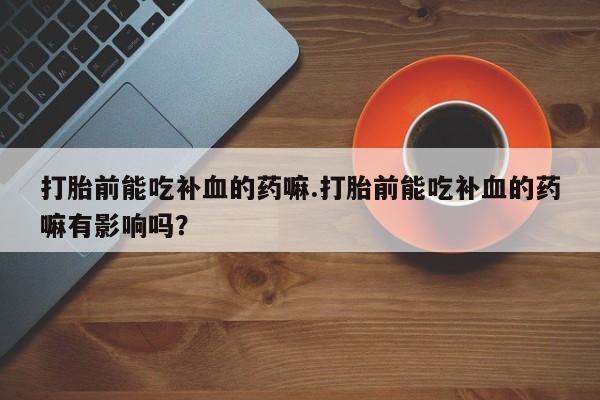 打胎药打胎前能吃补血的药嘛.打胎前能吃补血的药嘛有影响吗？