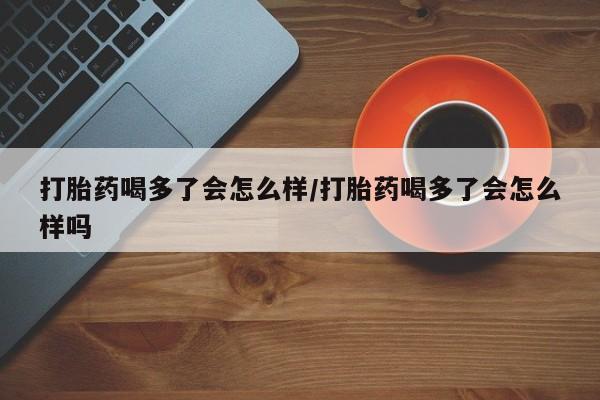 打胎药喝多了会怎么样/打胎药喝多了会怎么样吗