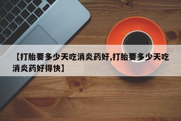 打胎药【打胎要多少天吃消炎药好,打胎要多少天吃消炎药好得快】