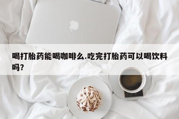 打胎药喝打胎药能喝咖啡么.吃完打胎药可以喝饮料吗？