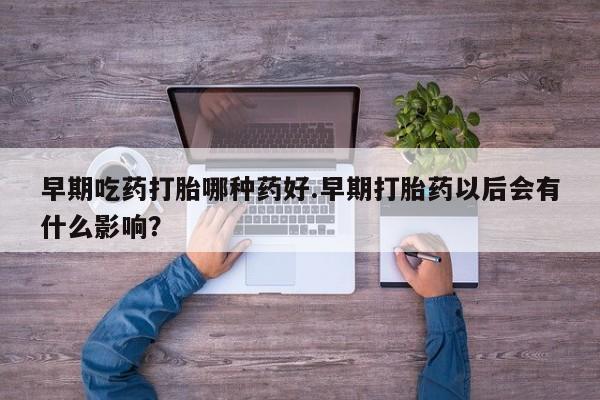 打胎药早期吃药打胎哪种药好.早期打胎药以后会有什么影响？