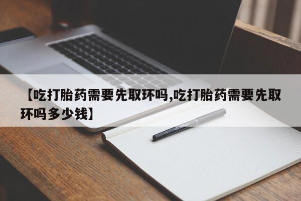 打胎药【吃打胎药需要先取环吗,吃打胎药需要先取环吗多少钱】