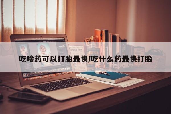 打胎药吃啥药可以打胎最快/吃什么药最快打胎
