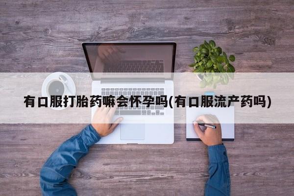 打胎药有口服打胎药嘛会怀孕吗(有口服流产药吗)