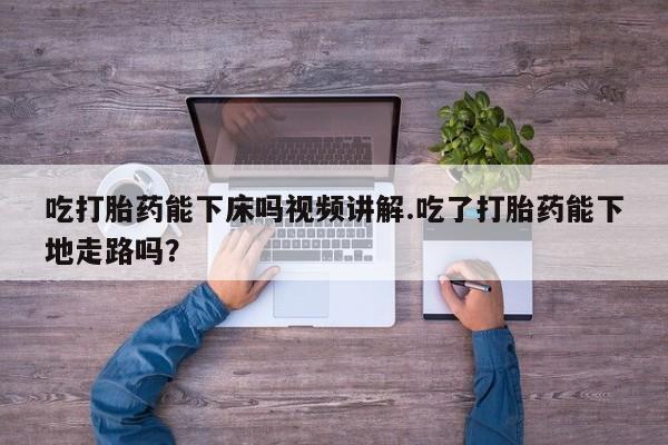 打胎药吃打胎药能下床吗视频讲解.吃了打胎药能下地走路吗？